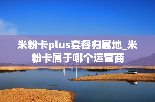 米粉卡plus套餐归属地_米粉卡属于哪个运营商