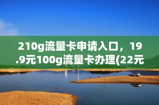 210g流量卡申请入口，19.9元100g流量卡办理(22元100g流量卡)