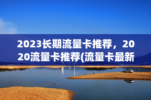 2023长期流量卡推荐，2020流量卡推荐(流量卡最新)