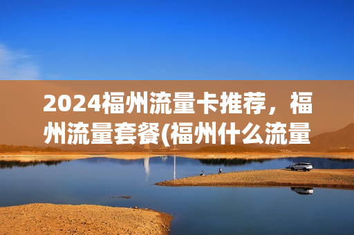 2024福州流量卡推荐，福州流量套餐(福州什么流量卡好)