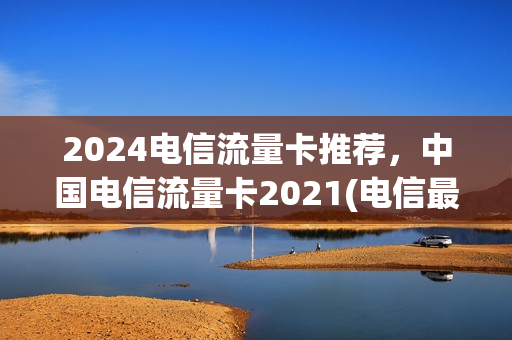 2024电信流量卡推荐，中国电信流量卡2021(电信最新推出的流量卡)