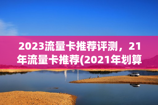 2023流量卡推荐评测，21年流量卡推荐(2021年划算的流量卡)