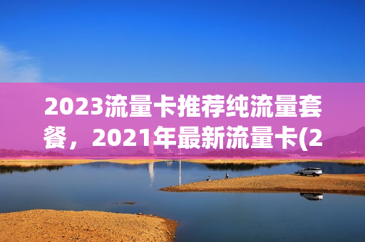 2023流量卡推荐纯流量套餐，2021年最新流量卡(2023流量卡推荐纯流量套餐,2021年最新流量卡免费)