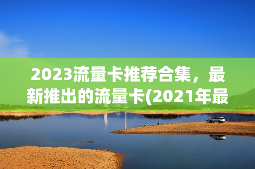 2023流量卡推荐合集，最新推出的流量卡(2021年最新流量卡)
