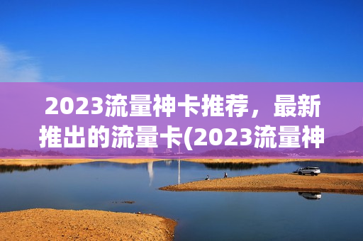 2023流量神卡推荐，最新推出的流量卡(2023流量神卡推荐,最新推出的流量卡是什么)
