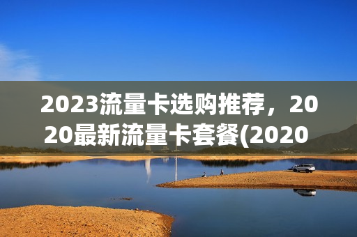 2023流量卡选购推荐，2020最新流量卡套餐(2020 流量卡)
