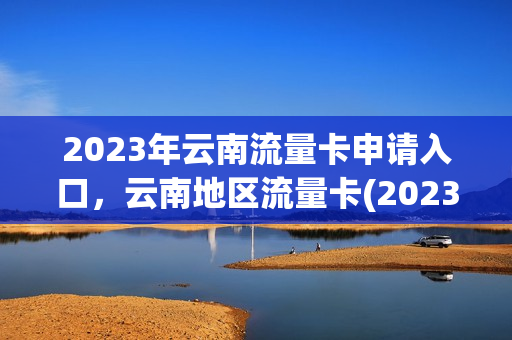 2023年云南流量卡申请入口，云南地区流量卡(2023年云南流量卡申请入口,云南地区流量卡可以用吗)