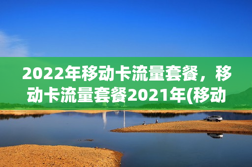 2022年移动卡流量套餐，移动卡流量套餐2021年(移动流量套餐 2021)