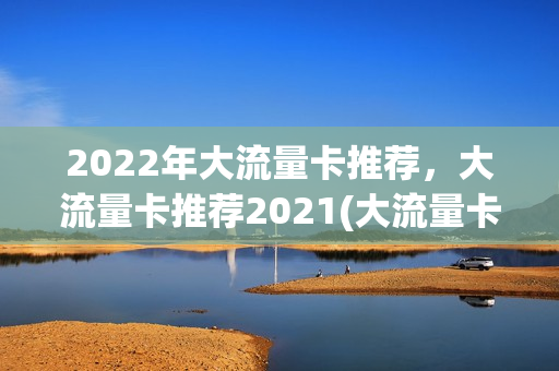 2022年大流量卡推荐，大流量卡推荐2021(大流量卡什么意思)