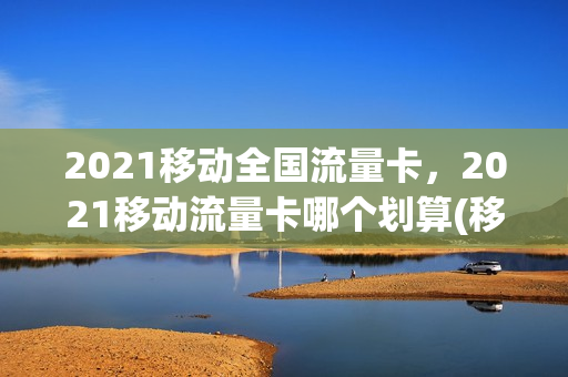 2021移动全国流量卡，2021移动流量卡哪个划算(移动流量卡那个划算)