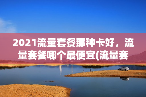 2021流量套餐那种卡好，流量套餐哪个最便宜(流量套餐哪个最划算2021)