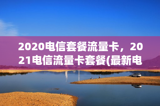 2020电信套餐流量卡，2021电信流量卡套餐(最新电信流量卡套餐介绍)