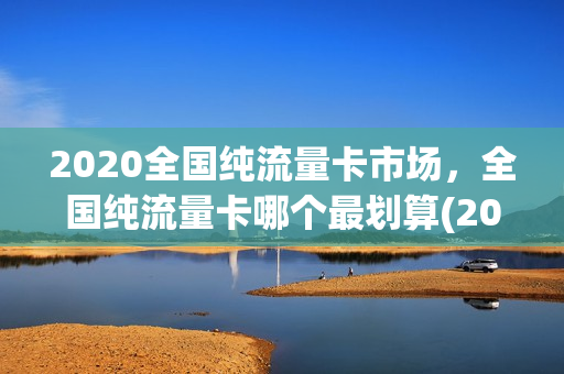 2020全国纯流量卡市场，全国纯流量卡哪个最划算(2020全国纯流量卡市场,全国纯流量卡哪个最划算呢)