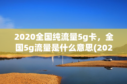 2020全国纯流量5g卡，全国5g流量是什么意思(2020全国纯流量5g卡,全国5g流量是什么意思啊)