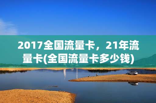 2017全国流量卡，21年流量卡(全国流量卡多少钱)