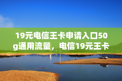 19元电信王卡申请入口50g通用流量，电信19元王卡免流量范围(中国电信19元新王卡)