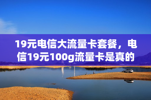 19元电信大流量卡套餐，电信19元100g流量卡是真的吗(电信19.9元100g流量卡是真的吗)