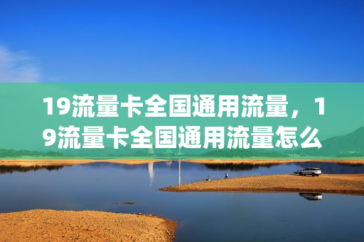 19流量卡全国通用流量，19流量卡全国通用流量怎么用(19的流量卡可信吗)