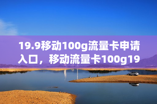 19.9移动100g流量卡申请入口，移动流量卡100g19元(中国移动流量卡19.9 100g流量)