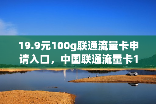 19.9元100g联通流量卡申请入口，中国联通流量卡19元100g(中国联通19.9 100g流量卡)