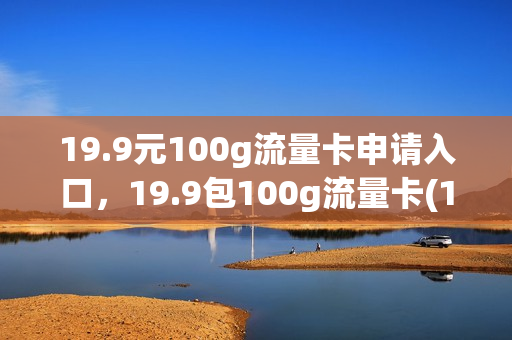 19.9元100g流量卡申请入口，19.9包100g流量卡(19元100g纯流量卡免费申请)