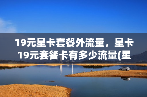 19元星卡套餐外流量，星卡19元套餐卡有多少流量(星卡19元套餐卡好用吗)