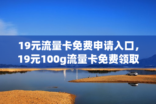 19元流量卡免费申请入口，19元100g流量卡免费领取(19元80g纯流量卡免费领取)