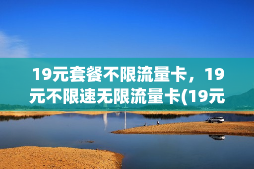 19元套餐不限流量卡，19元不限速无限流量卡(19元无限流量电话卡)