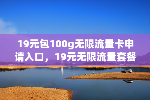 19元包100g无限流量卡申请入口，19元无限流量套餐(19元不限速无限流量卡)