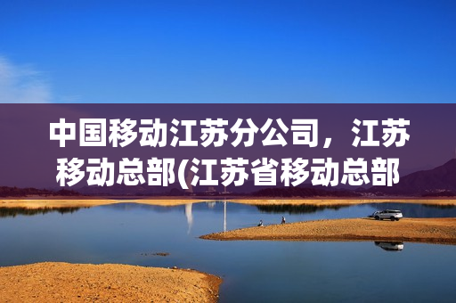 中国移动江苏分公司，江苏移动总部(江苏省移动总部在哪里)