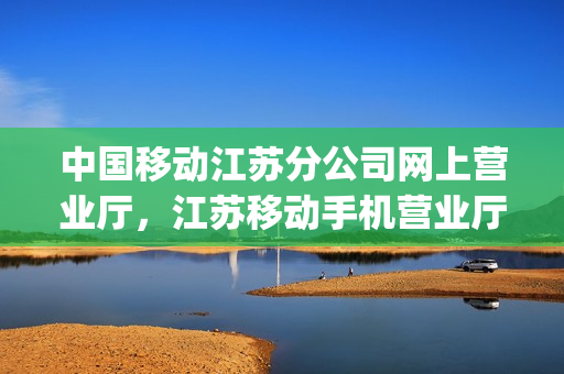 中国移动江苏分公司网上营业厅，江苏移动手机营业厅官网(江苏省移动营业厅官网)