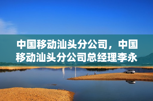 中国移动汕头分公司，中国移动汕头分公司总经理李永强(汕头移动公司老总)