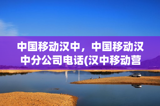 中国移动汉中，中国移动汉中分公司电话(汉中移动营业厅总公司)