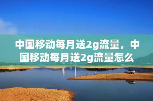 中国移动每月送2g流量，中国移动每月送2g流量怎么领取(中国移动每月消费20元赠2g流量)