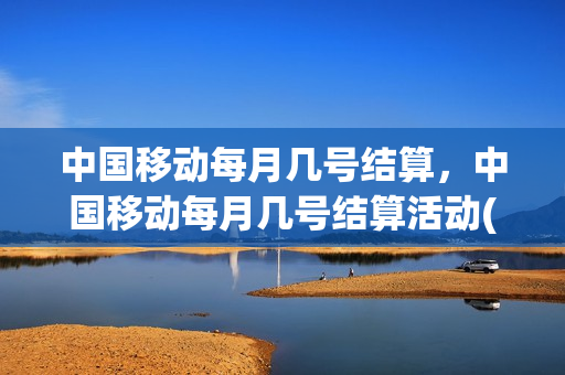 中国移动每月几号结算，中国移动每月几号结算活动(中国移动每个月几号扣除话费)