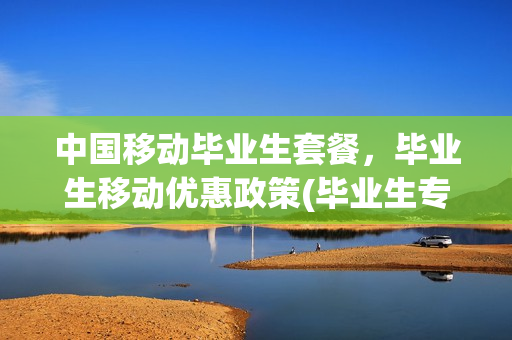 中国移动毕业生套餐，毕业生移动优惠政策(毕业生专属移动号码)
