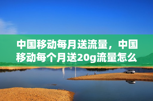 中国移动每月送流量，中国移动每个月送20g流量怎么回事(中国移动每月送10g流量是怎么回事)