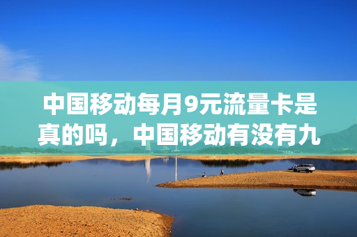 中国移动每月9元流量卡是真的吗，中国移动有没有九元的月卡(移动每月9元流量无限量)