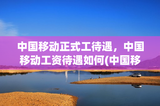 中国移动正式工待遇，中国移动工资待遇如何(中国移动职工工资待遇)
