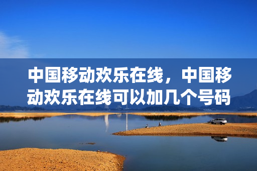 中国移动欢乐在线，中国移动欢乐在线可以加几个号码(中国移动欢乐购怎么用)