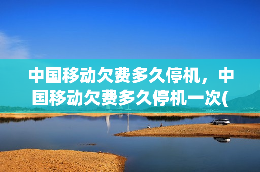 中国移动欠费多久停机，中国移动欠费多久停机一次(中国移动一般欠费几个月)