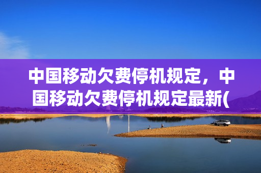 中国移动欠费停机规定，中国移动欠费停机规定最新(中国移动欠费停机多久恢复)