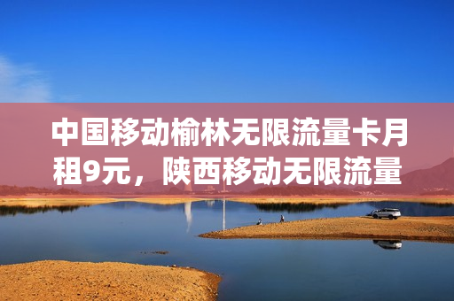 中国移动榆林无限流量卡月租9元，陕西移动无限流量卡(陕西榆林移动套餐)