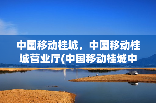 中国移动桂城，中国移动桂城营业厅(中国移动桂城中心服务厅营业时间)
