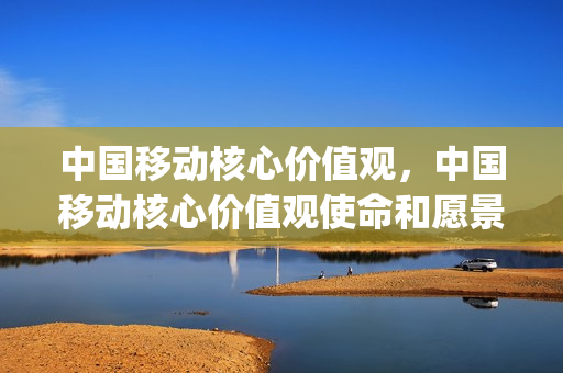 中国移动核心价值观，中国移动核心价值观使命和愿景(中国移动企业核心价值观的核心内涵)