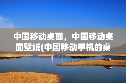 中国移动桌面，中国移动桌面壁纸(中国移动手机的桌面设置在哪儿)
