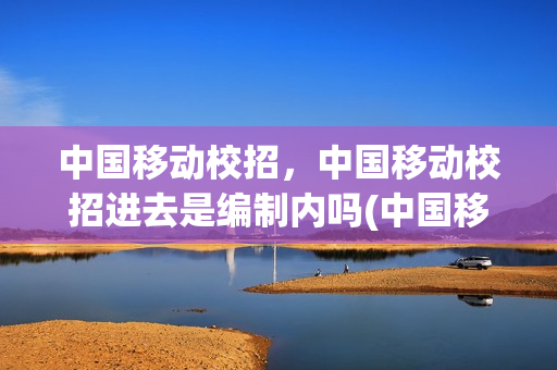 中国移动校招，中国移动校招进去是编制内吗(中国移动校招的是否有编制)
