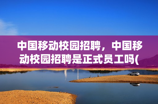 中国移动校园招聘，中国移动校园招聘是正式员工吗(中国移动校招是什么编制)