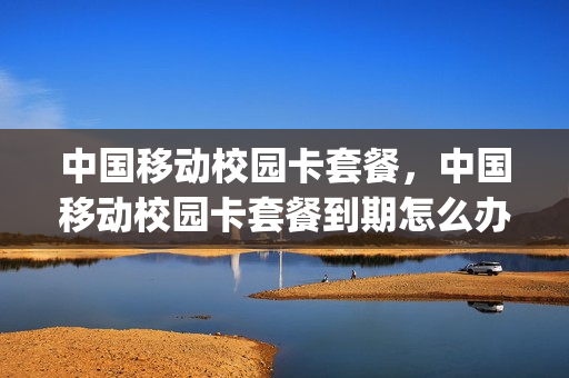 中国移动校园卡套餐，中国移动校园卡套餐到期怎么办(移动校园套餐到期了会变成什么套餐)