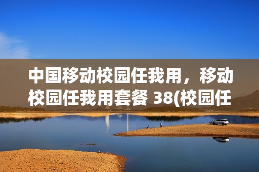 中国移动校园任我用，移动校园任我用套餐 38(校园任我用28套餐不限流量吗)